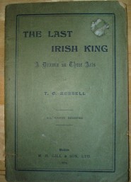 Russell, T. O. 'The Last Irish King: A Drama in Three Acts' published in 1904 in the Irish Republic by M. H. Gill. Condition: acceptable, or fair. It's a bit worn and dirty on the outside and better condition internally. It's past its best, but still very useable and readable. Price: &pound;8.99, not including post and packing, which is Amazon UK's standard charge (currently &pound;2.80 for UK buyers, more for overseas customers)