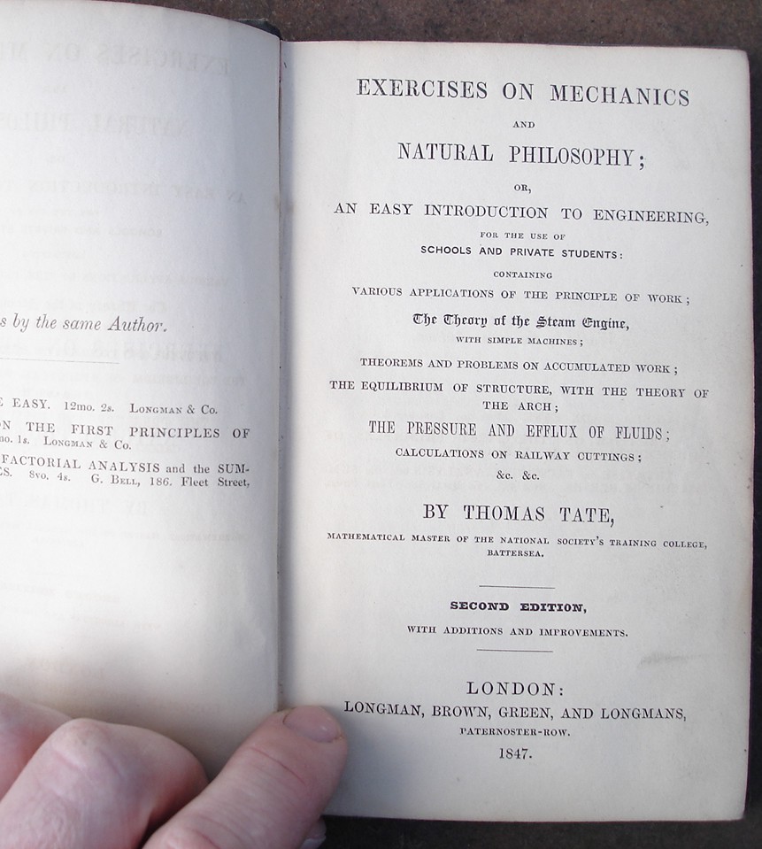 Tate, Thomas. 'Exercises on Mechanics And Natural Philosophy Or, An Easy Introduction to Engineering for the Use of Schools and Private Students; Containing Various Applications of the Principle of Work...' 1847, Longman, Brown, Green and Longmans, Paternoster Row, London. Hardcover, no dustjacket. Title is embossed on the front of this green cloth hardcover volume within an embossed frame design. Good condition, slightly dusty-dirtyish in places with mild rubbing to spine edges. Previous owner's name is just inside the cover, and another owner's name has been torn out (small rip) from the top of the ffep. Has list of school books glued inside the front cover. Price: &pound;30.00, not including p&p, which for UK buyers is &pound;1.50. Other prices apply for posting overseas.